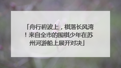 舟行碧波上，棋落长风湾！来自全市的围棋少年在苏州河游船上展开对决