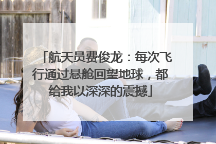 航天员费俊龙：每次飞行通过悬舱回望地球，都给我以深深的震撼