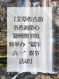 艾草传古韵 书香润童心 郑州图书馆将举办“端午·六一”双节活动