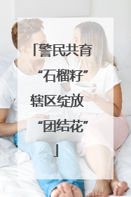 警民共育“石榴籽” 辖区绽放“团结花”