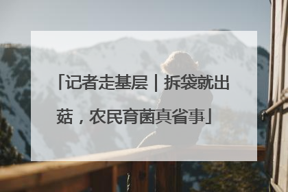 记者走基层｜拆袋就出菇，农民育菌真省事