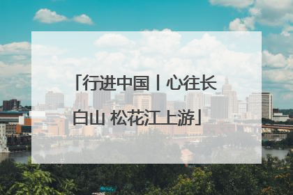 行进中国丨心往长白山 松花江上游