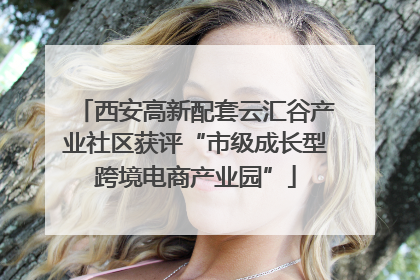 西安高新配套云汇谷产业社区获评“市级成长型跨境电商产业园”