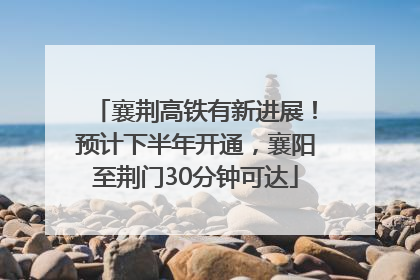 襄荆高铁有新进展！预计下半年开通，襄阳至荆门30分钟可达