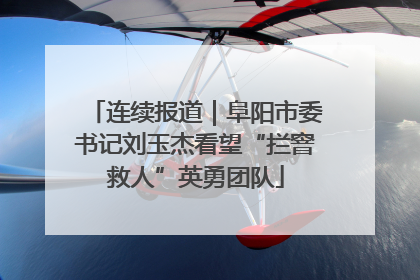 连续报道｜阜阳市委书记刘玉杰看望“拦窨救人”英勇团队