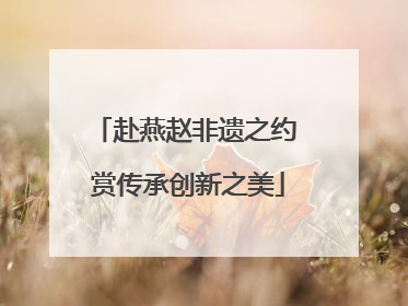 赴燕赵非遗之约 赏传承创新之美