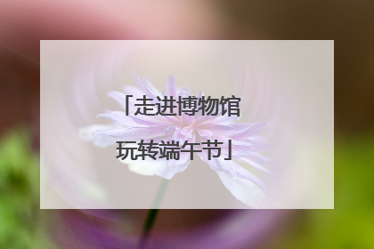 走进博物馆 玩转端午节