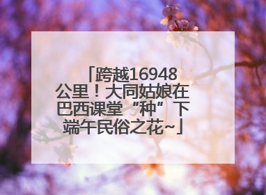 跨越16948公里！大同姑娘在巴西课堂“种”下端午民俗之花~