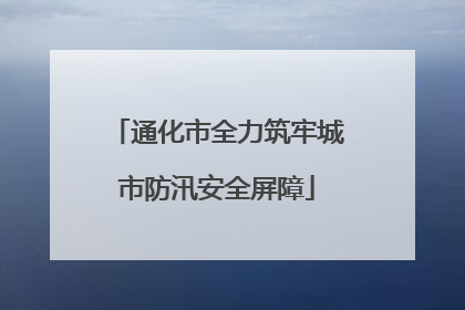 通化市全力筑牢城市防汛安全屏障