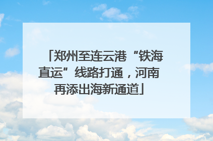 郑州至连云港“铁海直运”线路打通，河南再添出海新通道