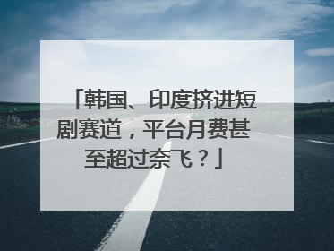韩国、印度挤进短剧赛道，平台月费甚至超过奈飞？