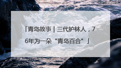 青岛故事｜三代护林人，76年为一朵“青岛百合”