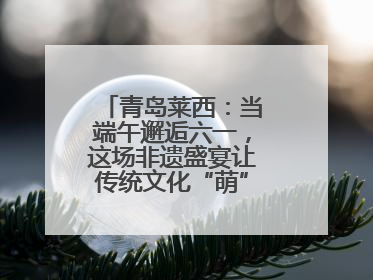 青岛莱西：当端午邂逅六一，这场非遗盛宴让传统文化“萌”出新花样！