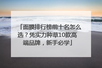 面膜排行榜前十名怎么选？凭实力种草10款高端品牌，新手必学