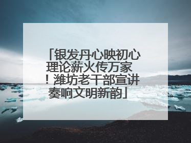 银发丹心映初心 理论薪火传万家！潍坊老干部宣讲奏响文明新韵