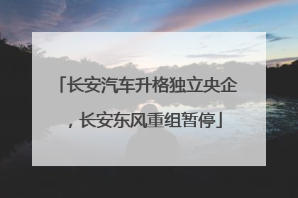 长安汽车升格独立央企，长安东风重组暂停