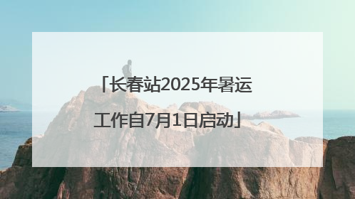 长春站2025年暑运工作自7月1日启动