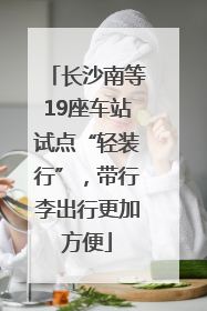 长沙南等19座车站试点“轻装行”，带行李出行更加方便