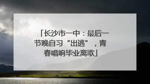 长沙市一中：最后一节晚自习“出逃”，青春唱响毕业离歌