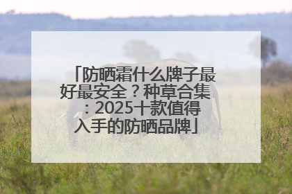 防晒霜什么牌子最好最安全？种草合集：2025十款值得入手的防晒品牌