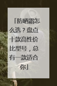 防晒霜怎么选？盘点十款高性价比型号，总有一款适合你