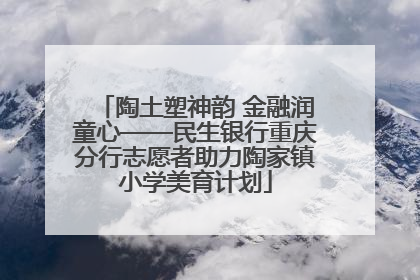 陶土塑神韵 金融润童心——民生银行重庆分行志愿者助力陶家镇小学美育计划