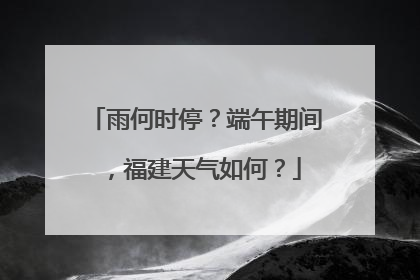 雨何时停？端午期间，福建天气如何？