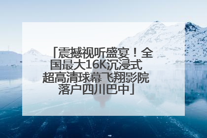 震撼视听盛宴！全国最大16K沉浸式超高清球幕飞翔影院落户四川巴中