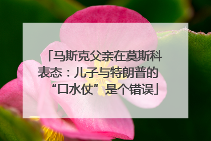 马斯克父亲在莫斯科表态：儿子与特朗普的“口水仗”是个错误