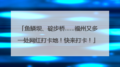 鱼鳞坝、碇步桥……福州又多一处网红打卡地！快来打卡！