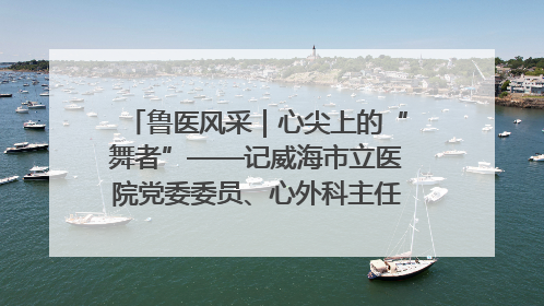 鲁医风采｜心尖上的“舞者”——记威海市立医院党委委员、心外科主任、主任医师景昊