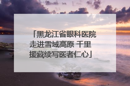 黑龙江省眼科医院走进雪域高原 千里援藏续写医者仁心