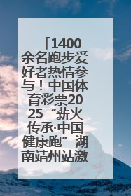 1400余名跑步爱好者热情参与！中国体育彩票2025“薪火传承·中国健康跑”湖南靖州站激情开赛
