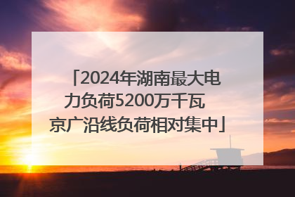 2024年湖南最大电力负荷5200万千瓦 京广沿线负荷相对集中