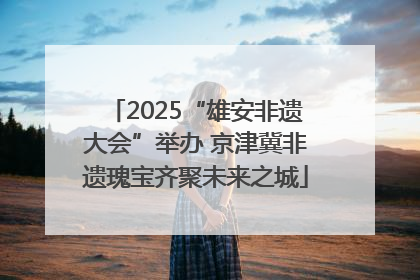 2025“雄安非遗大会”举办 京津冀非遗瑰宝齐聚未来之城