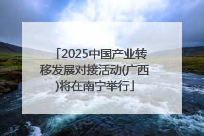 2025中国产业转移发展对接活动(广西)将在南宁举行