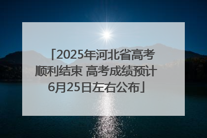 2025年河北省高考顺利结束 高考成绩预计6月25日左右公布