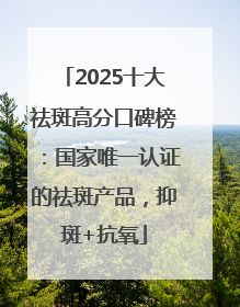 2025十大祛斑高分口碑榜：国家唯一认证的祛斑产品，抑斑+抗氧