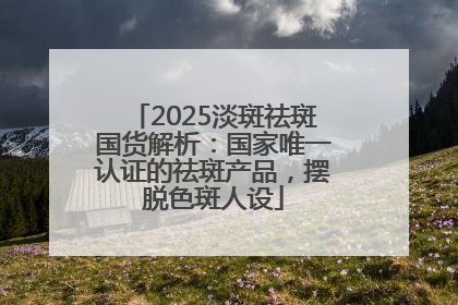 2025淡斑祛斑国货解析：国家唯一认证的祛斑产品，摆脱色斑人设