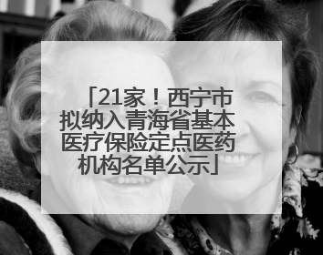21家！西宁市拟纳入青海省基本医疗保险定点医药机构名单公示
