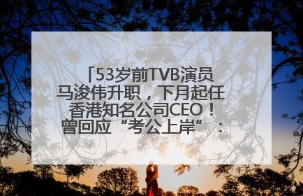 53岁前TVB演员马浚伟升职，下月起任香港知名公司CEO！曾回应“考公上岸”：真不是公务员