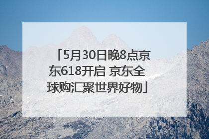 5月30日晚8点京东618开启 京东全球购汇聚世界好物