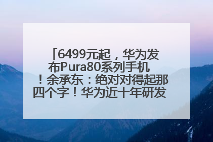 6499元起，华为发布Pura80系列手机！余承东：绝对对得起那四个字！华为近十年研发投入12490亿元