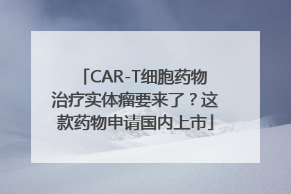 CAR-T细胞药物治疗实体瘤要来了？这款药物申请国内上市